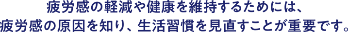 疲労感の軽減や健康を維持するためには、疲労感の原因を知り、生活習慣を見直すことが重要です。