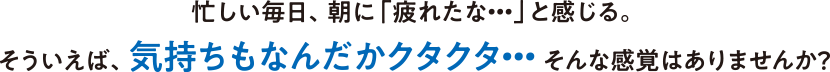 忙しい毎日、朝に「疲れたな・・・」と感じる。そういえば、気持ちもなんだかクタクタ・・・そんな感覚はありませんか？