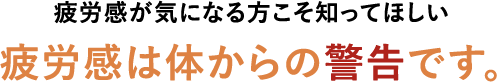 疲労感が気になる方こそ知ってほしい 疲労感は体からの警告です。