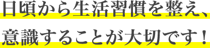 日頃から生活習慣を整え、意識することが大切です！