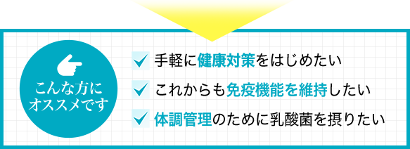 こんな方にオススメです~手軽に健康対策をはじめたい/これからも免疫機能を維持したい/体調管理のために乳酸菌を摂りたい~